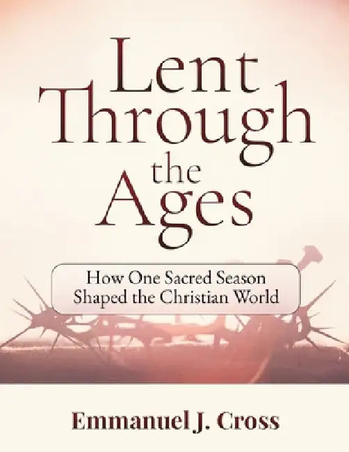 Lent Through the Ages: How One Sacred Season Shaped the Christian World by Emmanuel J. Cross