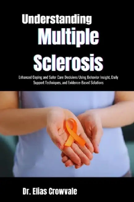 Understanding Multiple Sclerosis: Enhanced Coping and Safer Care Decisions Using Behavior Insight, Daily Support Techniques, and Evidence-Based Soluti by Elias Crowvale