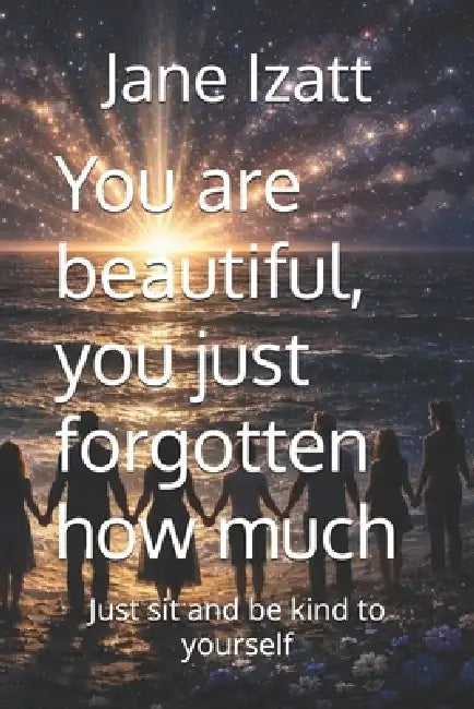 You are beautiful, you just forgotten how much: just sit and be kind to yourself by Jane Izatt