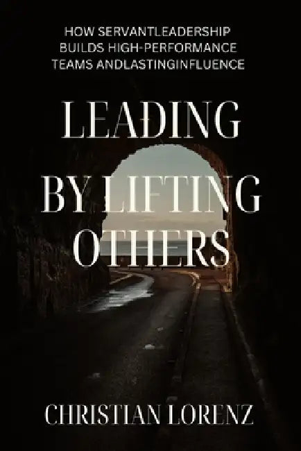Lead by Lifting Others: How Servant Leadership Builds High-Performance Teams and Lasting Influence by Christian Lorenz