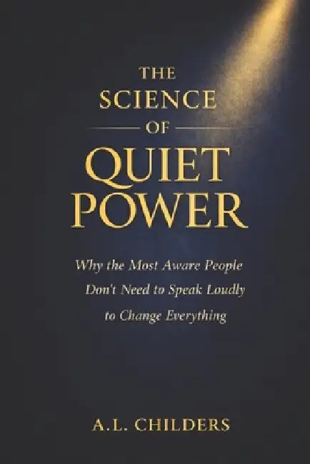 The Science of Quiet Power: Why the Most Aware People Don't Need to Speak Loudly to Change Everything by A. L. Childers