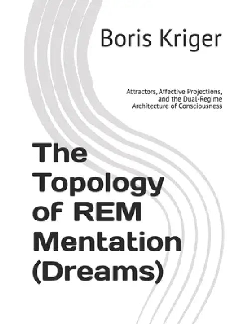 The Topology of REM Mentation (Dreams): Attractors, Affective Projections, and the Dual-Regime Architecture of Consciousness by Boris Kriger