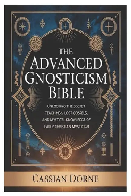 The Advanced Gnosticism Bible: Unlocking the Secret Teachings, Lost Gospels, and Mystical Knowledge of Early Christian Mysticism by Cassian Dorne