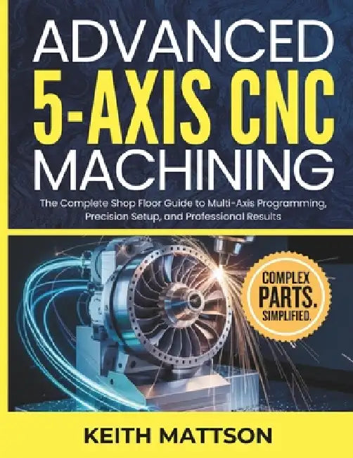 Advanced 5-Axis CNC Machining: The Complete Shop Floor Guide to Multi-Axis Programming, Precision Setup, and Professional Results by Keith Mattson