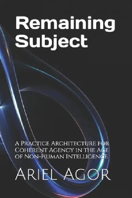 Remaining Subject: A Practice Architecture for Coherent Agency in the Age of Non-Human Intelligence by Claude Opus 4. 6. Anthropic, Ariel Agor Agor