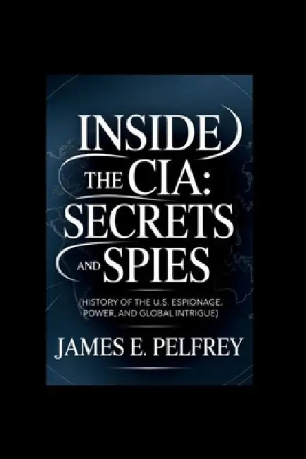 Inside the CIA: Secrets and Spies: History of the U.S: Espionage, Power, and Global Intrigue by James E. Pelfrey
