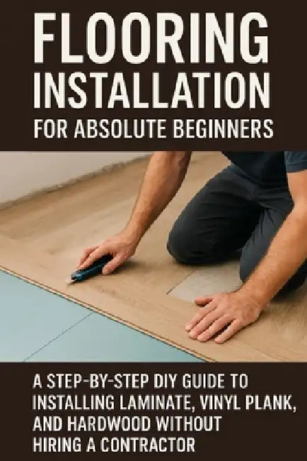Flooring Installation for Absolute Beginners: A Step-by-Step DIY Guide to Installing Laminate, Vinyl Plank, and Hardwood Without Hiring a Contractor by April Fox