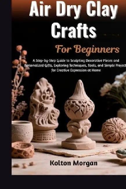 Air Dry Clay Crafts For Beginners: Step-By-Step Guide To Creating Stunning Handmade Sculptures, Decorative Pieces, And Personalized Gifts While Unlock by Kolton Morgan