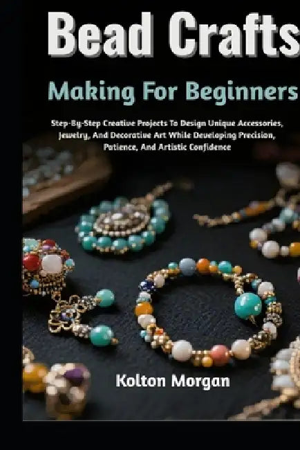 Bead Crafts Making For Beginners: Step-By-Step Creative Projects To Design Unique Accessories, Jewelry, And Decorative Art While Developing Precision, by Kolton Morgan