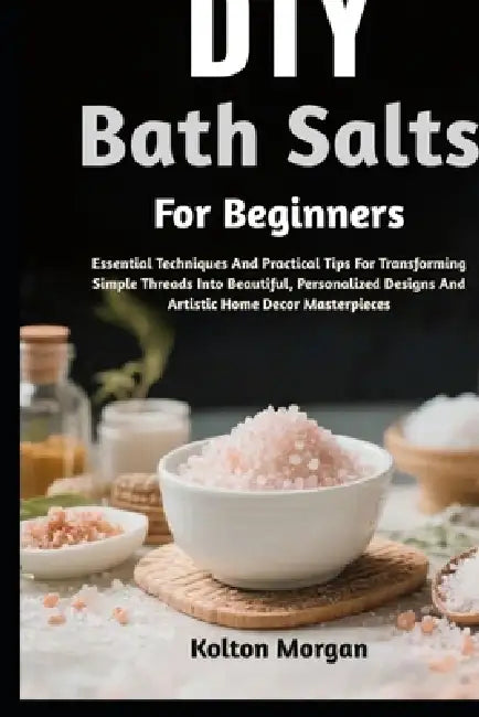 DIY Bath Salts For Beginners: Step-By-Step Guide To Craft Luxurious, Relaxing, And Aromatic Soaks At Home While Boosting Wellness, Calm, And Mindful S by Kolton Morgan