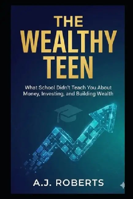 The Wealthy Teen: What School Didn't Teach You About Money, Investing, and Building Wealth by A. J. Roberts