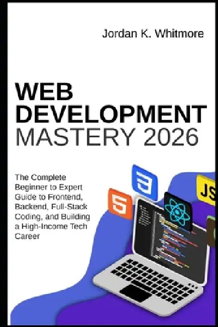 Web Development Mastery 2026: The Complete Beginner-to-Expert Guide to Frontend, Backend, Full-Stack Coding, and Building a High-Income Tech Career by Jordan K. Whitmore