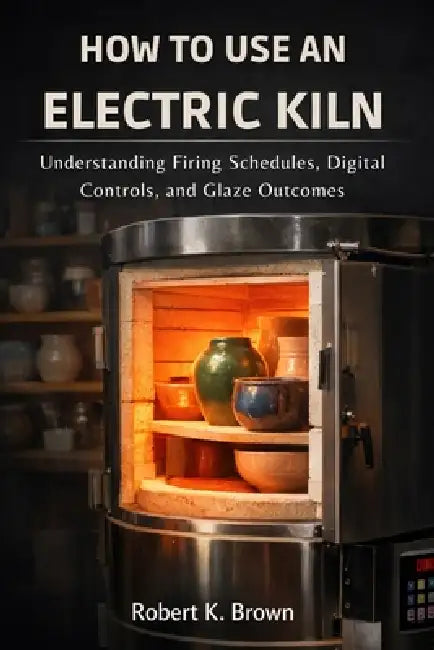 How to Use an Electric Kiln: Understanding Firing Schedules, Digital Controls, and Glaze Outcomes by Robert K. Brown