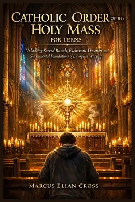 Catholic Order of the Holy Mass for Teens: Unlocking Sacred Rituals, Eucharistic Devotion and Sacramental Foundations of Liturgical Worship by Marcus Elian Cross