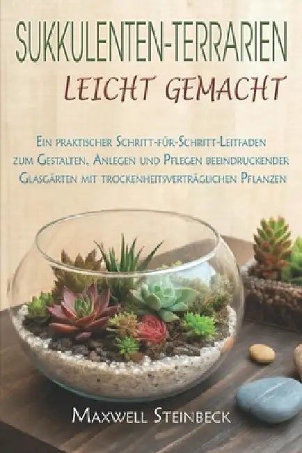 Sukkulenten-Terrarien leicht gemacht: Ein praktischer Schritt-für-Schritt-Leitfaden zum Gestalten, Anlegen und Pflegen beeindruckender Glasgärten mit by Maxwell Steinbeck