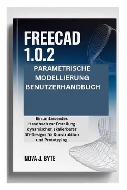 Freecad 1.0.2 Parametrische Modellierung Benutzerhandbuch: Ein umfassendes Handbuch zur Erstellung dynamischer, skalierbarer 3D-Designs für Konstrukti by Nova J. Byte
