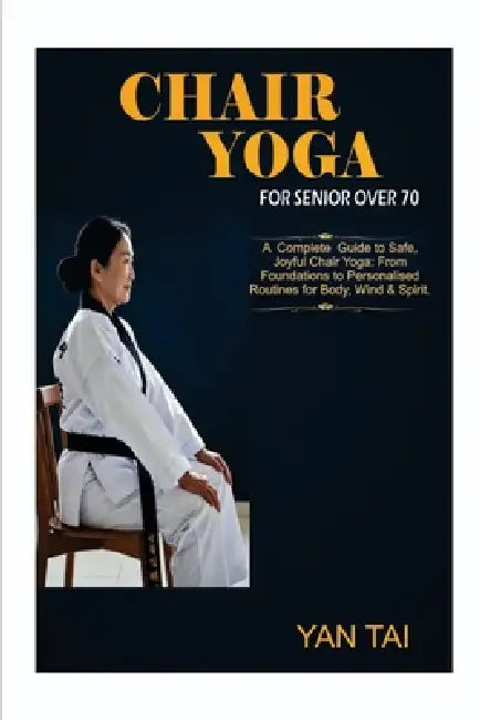Chair Yoga For Senior Over 70: A Complete Guide to Safe, Joyful Chair Yoga: From Foundations to Personalized Routines for Body, Mind & Spirit by Yan Tai