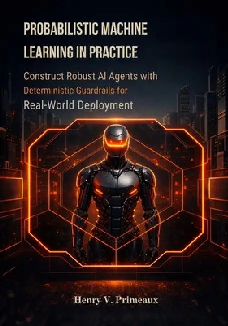 Probabilistic Machine Learning in Practice: Construct Robust AI Agents with Deterministic Guardrails for Real-World Deployment by Henry V. Primeaux