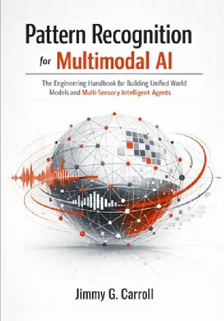 Pattern Recognition for Multimodal AI: The Engineering Handbook for Building Unified World Models and Multi-Sensory Intelligent Agents by Jimmy G. Carroll