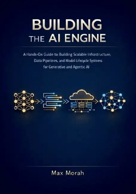 Building the AI Engine: A Hands-On Guide to Building Scalable Infrastructure, Data Pipelines, and Model Lifecycle Systems for Generative and Agentic A by Max Morah