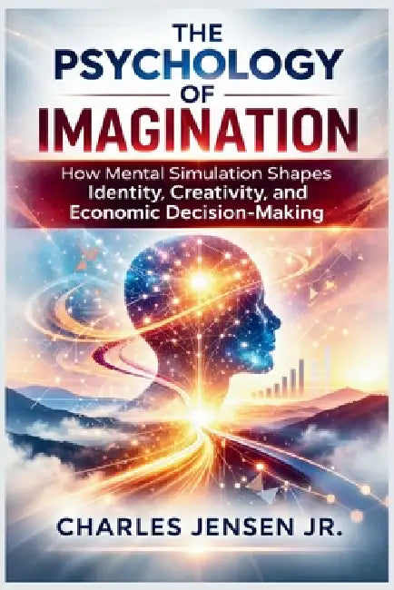 The Psychology of Imagination: How Mental Simulation Shapes Identity, Creativity, and Economic Decision-Making by Jr. Jensen Charles