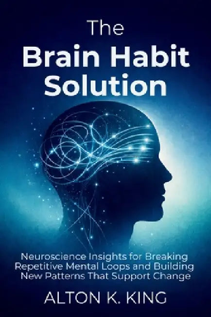 The Brain Habit Solution: Neuroscience Insights for Breaking Repetitive Mental Loops and Building New Patterns That Support Change by Alton K. King