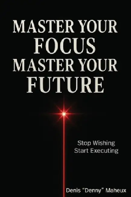 Master Your Focus Master Your Future: Stop Wishing Start Executing by Denis Maheux