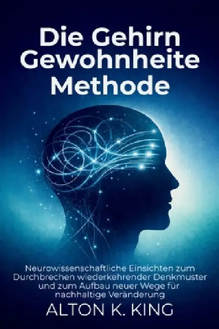 Die Gehirn Gewohnheiten Methode: Neurowissenschaftliche Einsichten zum Durchbrechen wiederkehrender Denkmuster und zum Aufbau neuer Wege für nachhalti by Alton K. King