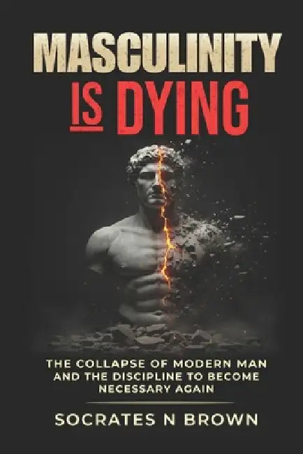 Masculinity Is Dying: The Collapse of Modern Man And the Discipline to Become Necessary Again by Socrates H. Brown