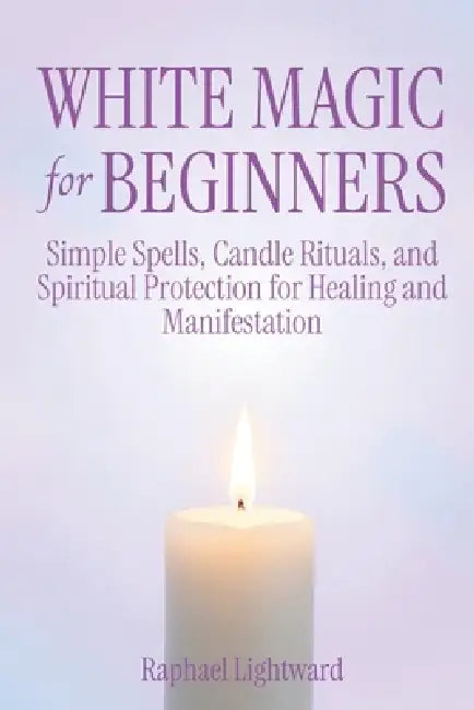 White Magic for Beginners: Simple Spells, Candle Rituals, and Spiritual Protection for Healing and Manifestation by Raphael Lightward