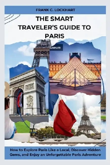 The Smart Traveler's Guide to Paris: How to Explore Paris Like a Local, Discover Hidden Gems, and Enjoy an Unforgettable Paris Adventure by Frank C. Lockhart