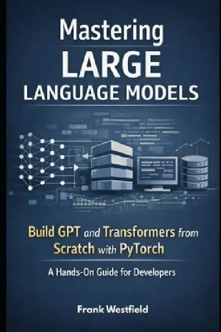 Mastering Large Language Models: Build GPT and Transformers from Scratch with PyTorch - A Hands-On Guide for Developers by Frank Westfield