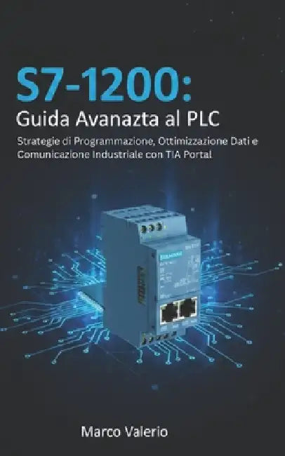 S7-1200: Guida Avanzata al PLC: Strategie di Programmazione, Ottimizzazione Dati e Comunicazione Industriale con TIA Portal by Marco Valerio