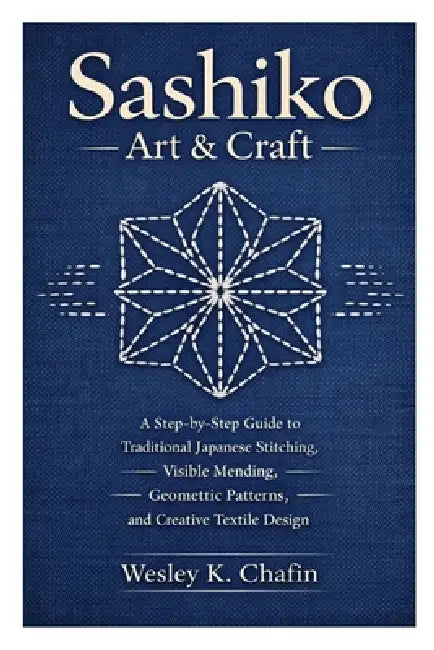 Sashiko Art & Craft: A Step-by-Step Guide to Traditional Japanese Stitching, Visible Mending, Geometric Patterns, and Creative Textile Design by Wesley K. Chafin