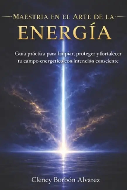 Maestría En El Arte de la Energía: Guía práctica para limpiar, proteger y fortalecer tu campo energético con intención consciente by Clency Borbón Alvarez
