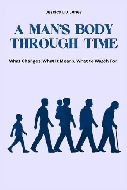 A Man's Body Through Time: What Changes. What It Means. What To Watch For. by Jessica Dj Jones