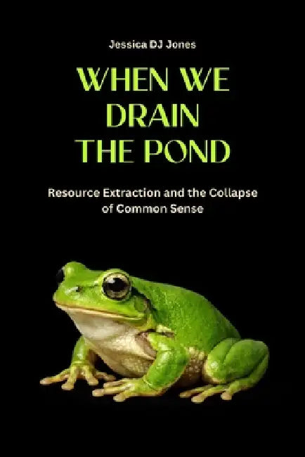 When We Drain The Pond: Resource Extraction and the Collapse of Common Sense by Jessica Dj Jones