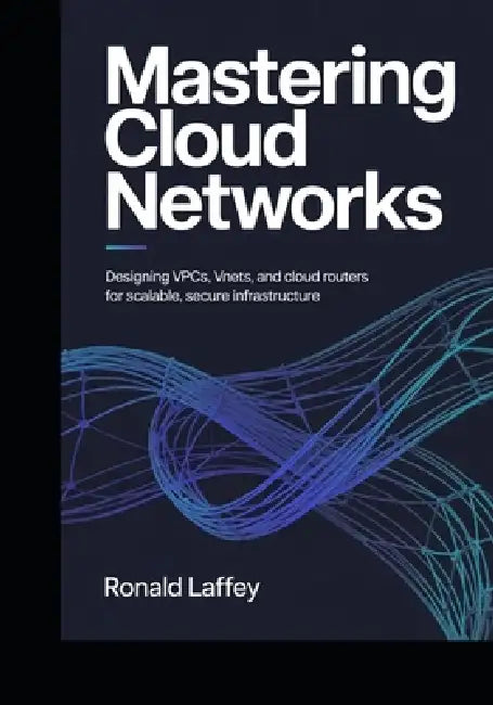 Mastering Cloud Networks: Designing VPCs, VNets, and Cloud Routers for Scalable, Secure Infrastructure by Ronald Laffey