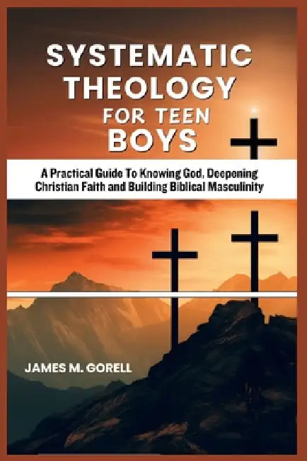 Systematic Theology For Teen Boys: A Practical Guide To Knowing God, Deepening Christian Faith and Building Biblical Masculinity by James M. Gorell