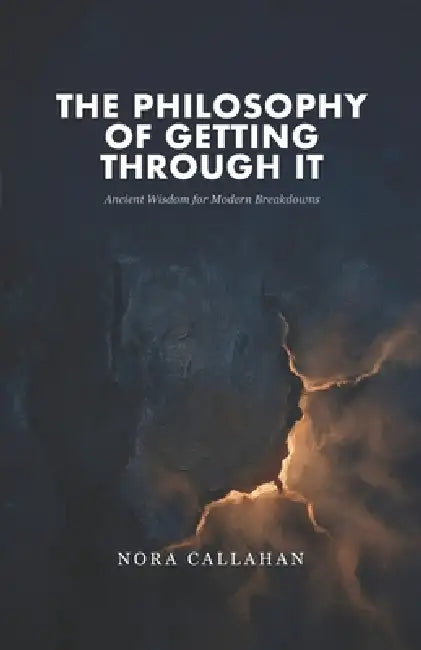 The Philosophy of Getting Through It: Ancient Wisdom for Modern Breakdowns by Nora Callahan