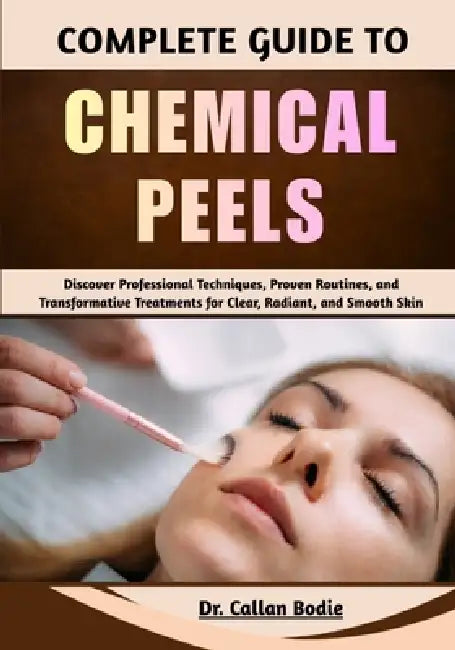 Complete Guide To Chemical Peels: Discover Professional Techniques, Proven Routines, and Transformative Treatments for Clear, Radiant, and Smooth Skin by Callan Bodie