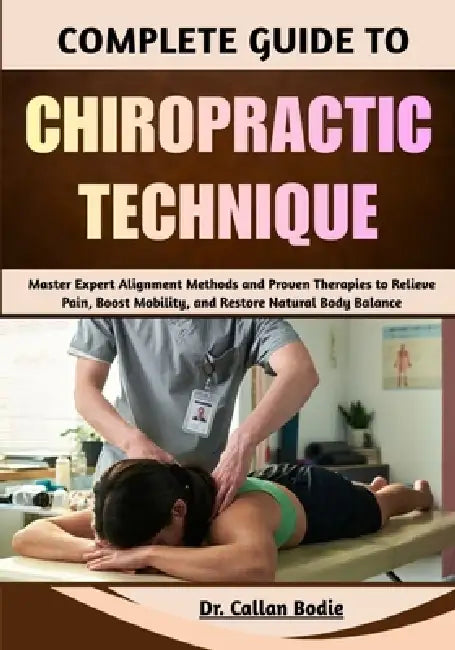 Complete Guide To Chiropractic Technique: Master Expert Alignment Methods and Proven Therapies to Relieve Pain, Boost Mobility, and Restore Natural Bo by Callan Bodie