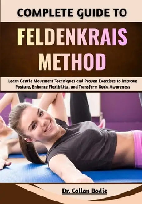 Complete Guide To Feldenkrais Method: Learn Gentle Movement Techniques and Proven Exercises to Improve Posture, Enhance Flexibility, and Transform Bod by Callan Bodie