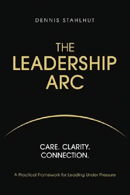 The Leadership Arc: Care. Clarity. Connection. A Practical Framework For Leading Under Pressure by Dennis Stahlhut