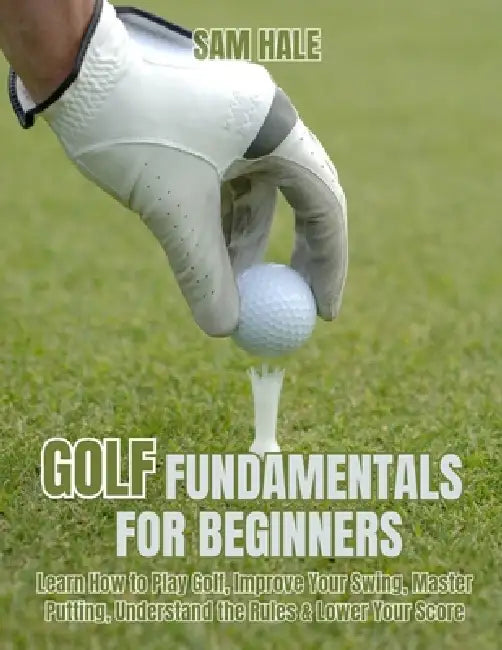 Golf Fundamentals for Beginners: Learn How to Play Golf, Improve Your Swing, Master Putting, Understand the Rules & Lower Your Score by Sam Hale
