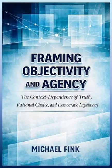 Framing Objectivity and Agency: The Context-Dependence of Truth, Rational Choice, and Democratic Legitimacy by Michael Fink