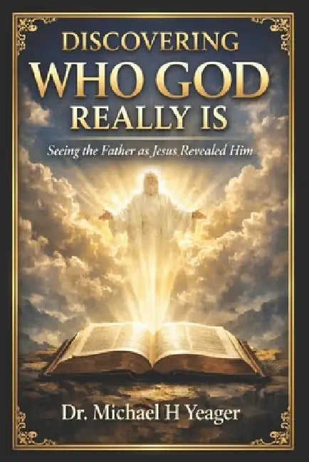 Discovering Who God Really Is: Seeing the Father as Jesus Revealed Him by Michael H. Yeager