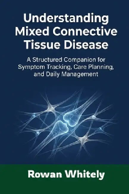Understanding Mixed Connective Tissue Disease: A Structured Companion for Symptom Tracking, Care Planning, and Daily Management by Rowan Whitely