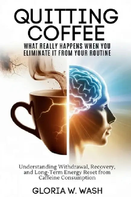 Quitting Coffee: What Really Happens When You Eliminate It from Your Routine: Understanding Withdrawal, Recovery, and Long-Term Energy Reset After Caf by Gloria W. Wash