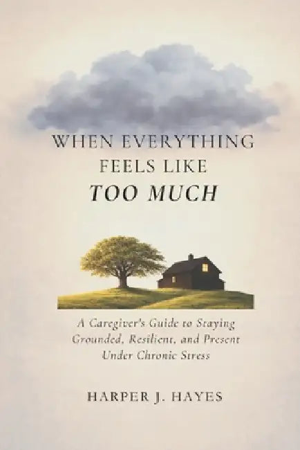 When Everything Feels Like Too Much: A Caregiver's Guide to Staying Grounded, Resilient, and Present Under Chronic Stress by Harper J. Hayes